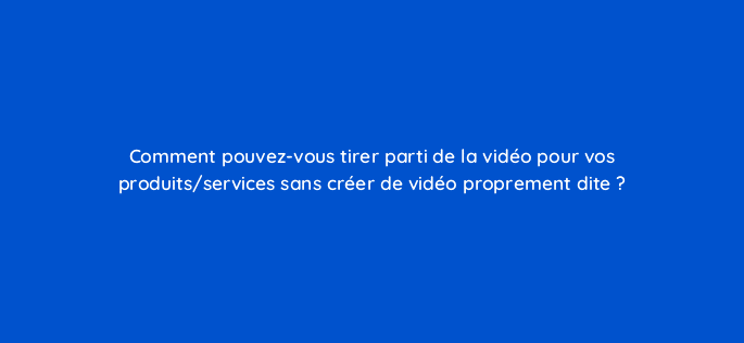 comment pouvez vous tirer parti de la video pour vos produits services sans creer de video proprement dite 221