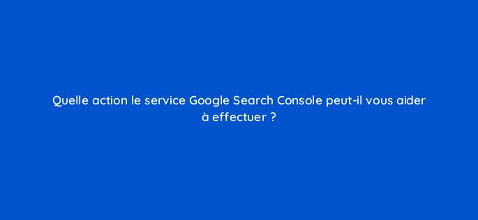 quelle action le service google search console peut il vous aider a effectuer 97