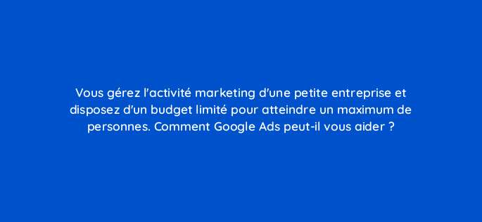 vous gerez lactivite marketing dune petite entreprise et disposez dun budget limite pour atteindre un maximum de personnes comment google ads peut il vous aider 11323