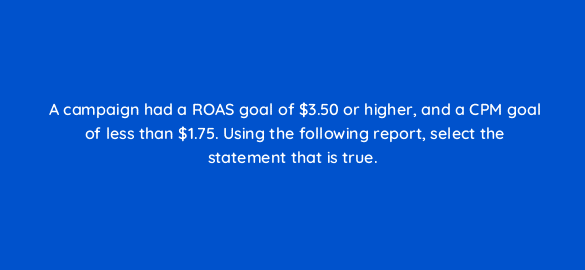 a campaign had a roas goal of 3 50 or higher and a cpm goal of less than 1 75 using the following report select the statement that is true 36875