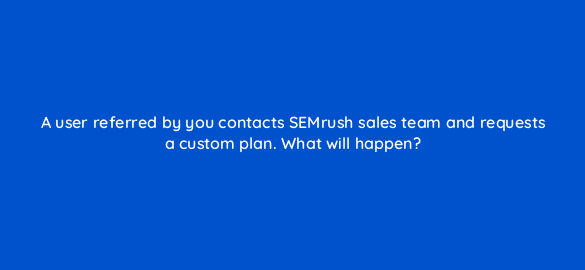 a user referred by you contacts semrush sales team and requests a custom plan what will happen 570