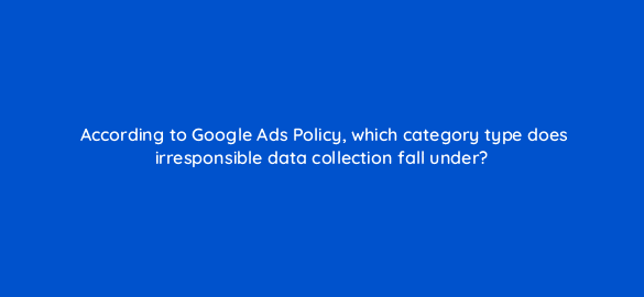 according to google ads policy which category type does irresponsible data collection fall under 78557