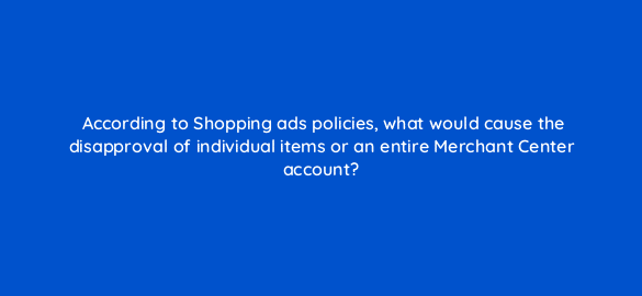 according to shopping ads policies what would cause the disapproval of individual items or an entire merchant center account 9630