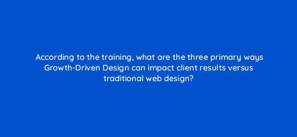 according to the training what are the three primary ways growth driven design can impact client results versus traditional web design 5771