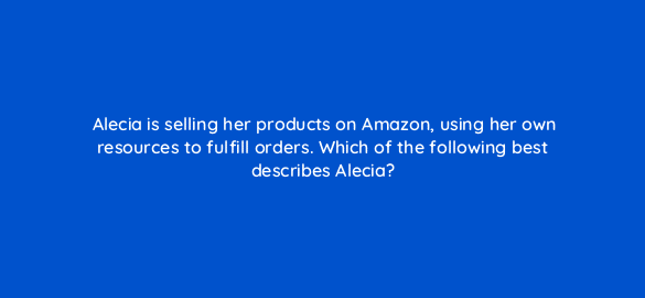 alecia is selling her products on amazon using her own resources to fulfill orders which of the following best describes alecia 35981
