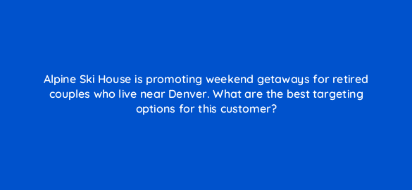 alpine ski house is promoting weekend getaways for retired couples who live near denver what are the best targeting options for this customer 3003