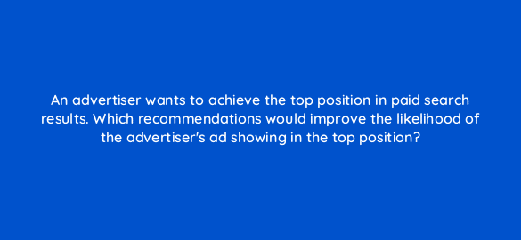 an advertiser wants to achieve the top position in paid search results which recommendations would improve the likelihood of the advertisers ad showing in the top position 108