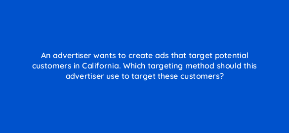 an advertiser wants to create ads that target potential customers in california which targeting method should this advertiser use to target these customers 81