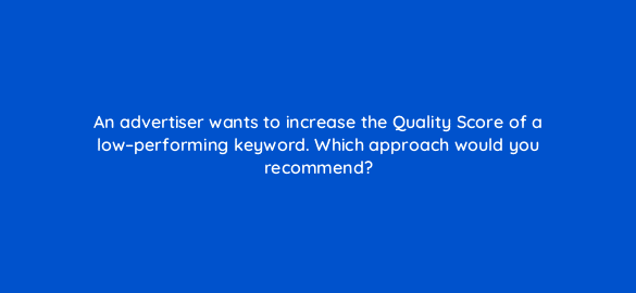an advertiser wants to increase the quality score of a low performing keyword which approach would you recommend 302