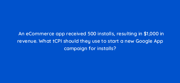 an ecommerce app received 500 installs resulting in 1000 in revenue what tcpi should they use to start a new google app campaign for installs 24563