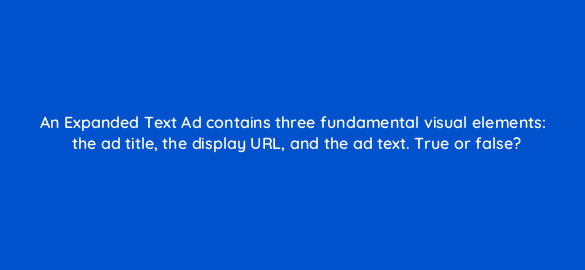 an expanded text ad contains three fundamental visual elements the ad title the display url and the ad text true or false 3043