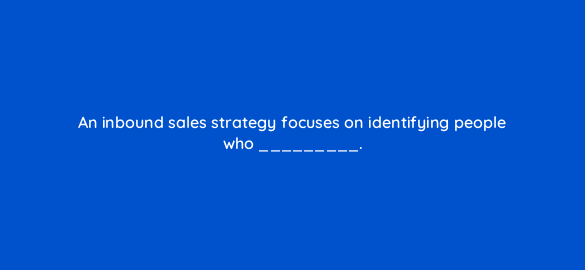 an inbound sales strategy focuses on identifying people who 4701