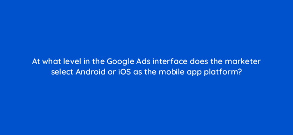 at what level in the google ads interface does the marketer select android or ios as the mobile app platform 24644