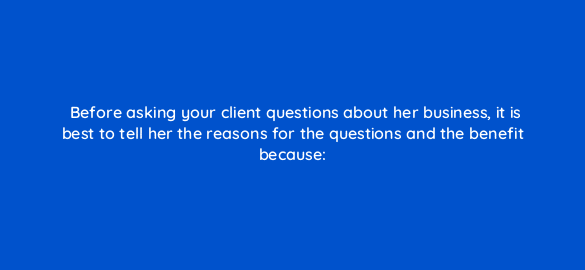 before asking your client questions about her business it is best to tell her the reasons for the questions and the benefit because 2715