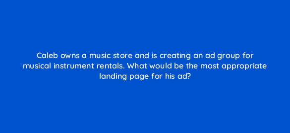 caleb owns a music store and is creating an ad group for musical instrument rentals what would be the most appropriate landing page for his ad 120
