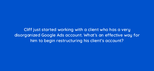 cliff just started working with a client who has a very disorganized google ads account whats an effective way for him to begin restructuring his clients account 206