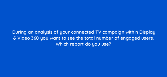 during an analysis of your connected tv campaign within display video 360 you want to see the total number of engaged users which report do you use 67573