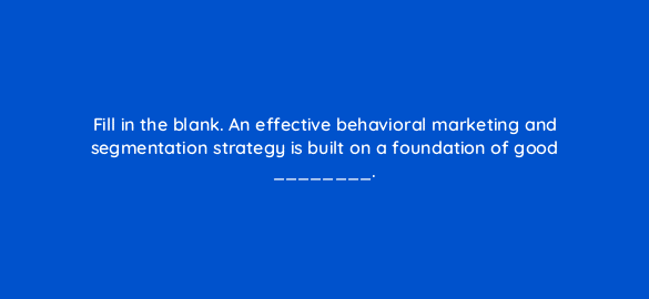 fill in the blank an effective behavioral marketing and segmentation strategy is built on a foundation of good 68350