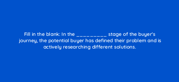 fill in the blank in the stage of the buyers journey the potential buyer has defined their problem and is actively researching different solutions 4315
