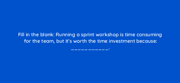 fill in the blank running a sprint workshop is time consuming for the team but its worth the time investment because 4435