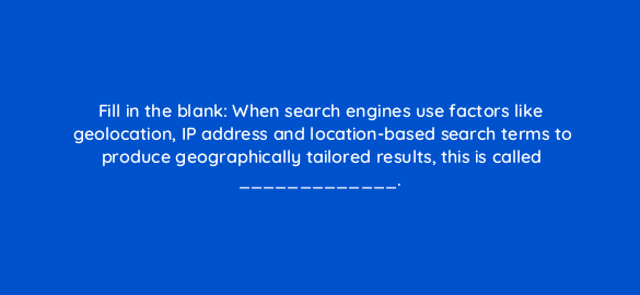 fill in the blank when search engines use factors like geolocation ip address and location based search terms to produce geographically tailored results this is called 7238