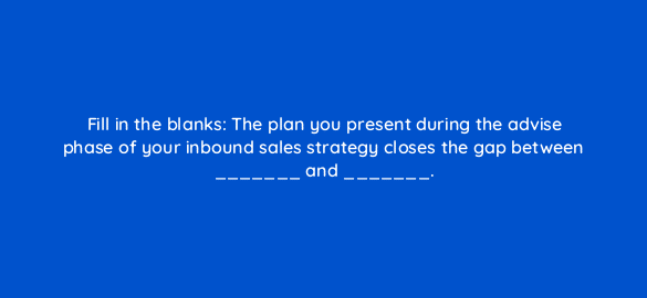 fill in the blanks the plan you present during the advise phase of your inbound sales strategy closes the gap between and 5139