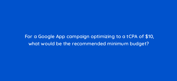 for a google app campaign optimizing to a tcpa of 10 what would be the recommended minimum budget 24662