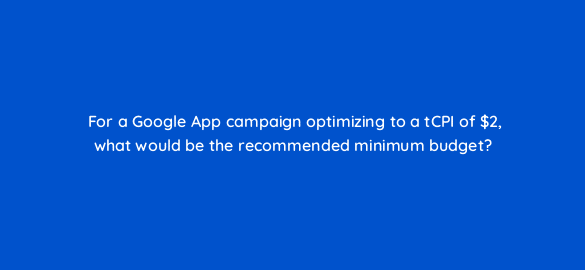 for a google app campaign optimizing to a tcpi of 2 what would be the recommended minimum budget 24539