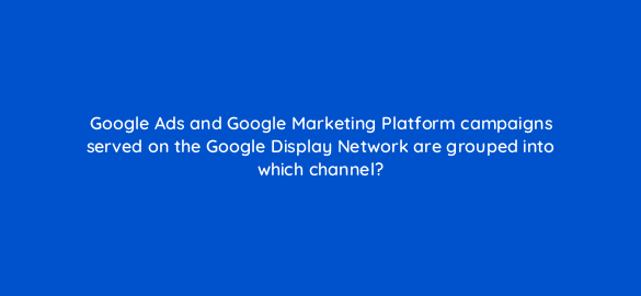 google ads and google marketing platform campaigns served on the google display network are grouped into which channel 7966