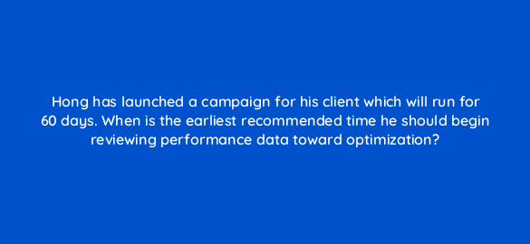 hong has launched a campaign for his client which will run for 60 days when is the earliest recommended time he should begin reviewing performance data toward optimization 36926