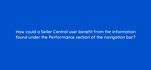 how could a seller central user benefit from the information found under the performance section of the navigation bar 35983