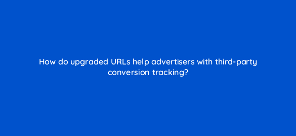 how do upgraded urls help advertisers with third party conversion tracking 1898
