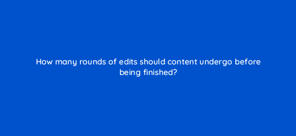 how many rounds of edits should content undergo before being finished 4056
