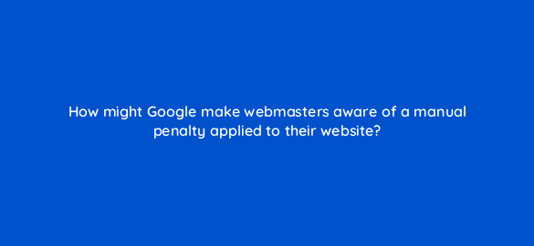 how might google make webmasters aware of a manual penalty applied to their website 7799