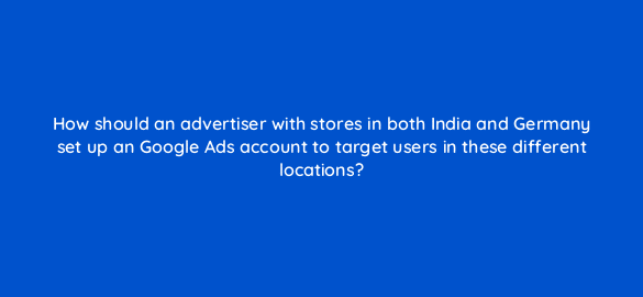 how should an advertiser with stores in both india and germany set up an google ads account to target users in these different locations 222