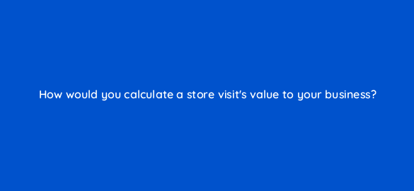 how would you calculate a store visits value to your business 98818