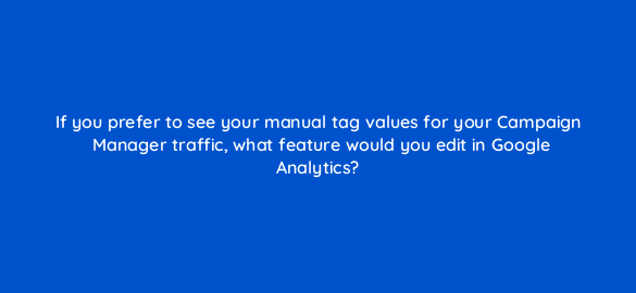 if you prefer to see your manual tag values for your campaign manager traffic what feature would you edit in google analytics 8051