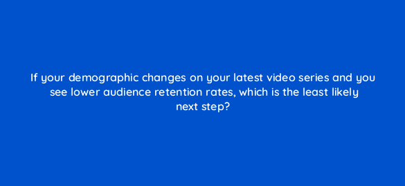 if your demographic changes on your latest video series and you see lower audience retention rates which is the least likely next step 8476