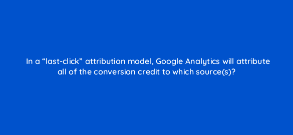 in a last click attribution model google analytics will attribute all of the conversion credit to which sources 7968
