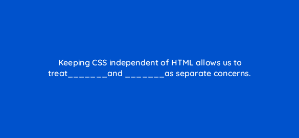 keeping css independent of html allows us to treat and as separate concerns 2809