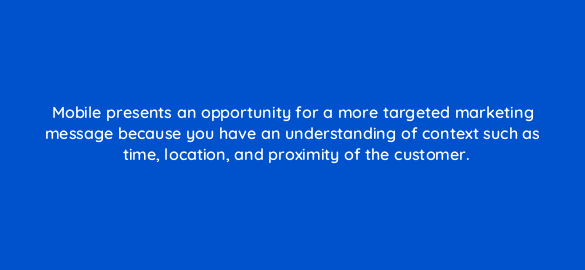 mobile presents an opportunity for a more targeted marketing message because you have an understanding of context such as time location and proximity of the customer 1855