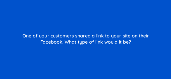 one of your customers shared a link to your site on their facebook what type of link would it be 28196