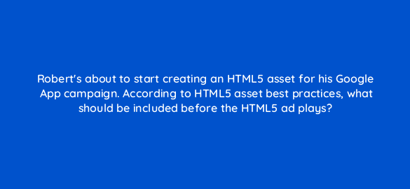 roberts about to start creating an html5 asset for his google app campaign according to html5 asset best practices what should be included before the html5 ad plays 24670