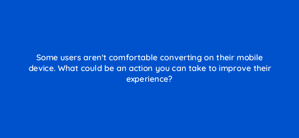 some users arent comfortable converting on their mobile device what could be an action you can take to improve their