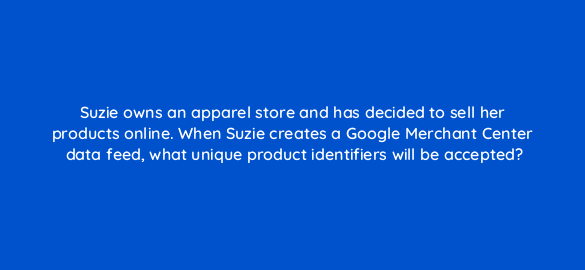 suzie owns an apparel store and has decided to sell her products online when suzie creates a google merchant center data feed what unique product identifiers will be accepted 2264