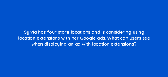 sylvia has four store locations and is considering using location extensions with her google ads what can users see when displaying an ad with location
