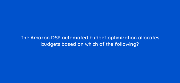 the amazon dsp automated budget optimization allocates budgets based on which of the following 36894