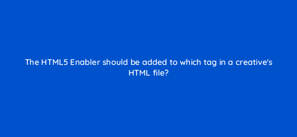 the html5 enabler should be added to which tag in a creatives html file 9923