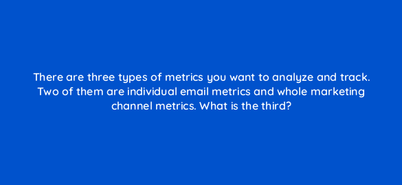 there are three types of metrics you want to analyze and track two of them are individual email metrics and whole marketing channel metrics what is the third 4258