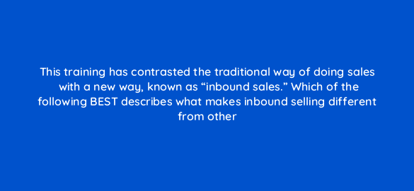this training has contrasted the traditional way of doing sales with a new way known as inbound sales which of the following best describes what makes inbound selling different fro 4793